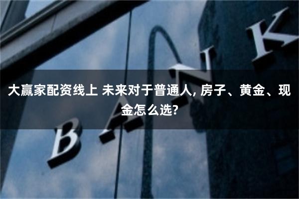 大赢家配资线上 未来对于普通人, 房子、黄金、现金怎么选?