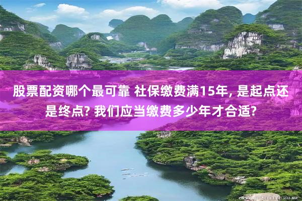 股票配资哪个最可靠 社保缴费满15年, 是起点还是终点? 我们应当缴费多少年才合适?