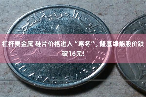 杠杆贵金属 硅片价格进入“寒冬”, 隆基绿能股价跌破16元!