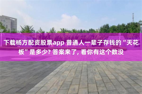 下载杨方配资股票app 普通人一辈子存钱的“天花板”是多少? 答案来了, 看你有这个数没