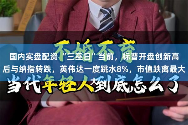 国内实盘配资 “三巫日”当前，标普开盘创新高后与纳指转跌，英伟达一度跳水8%，市值跌离最大