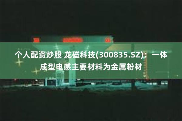 个人配资炒股 龙磁科技(300835.SZ)：一体成型电感主要材料为金属粉材