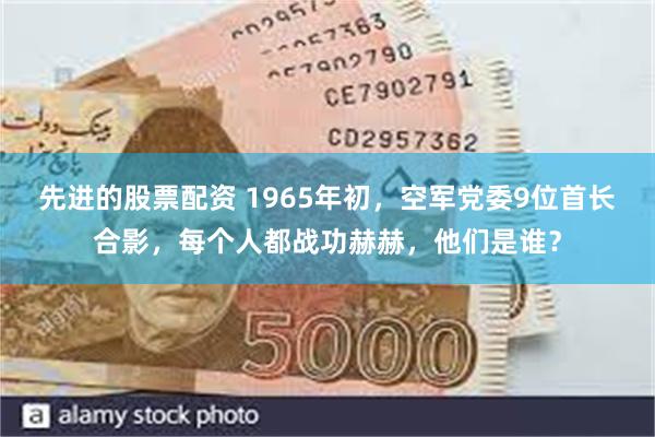 先进的股票配资 1965年初，空军党委9位首长合影，每个人都战功赫赫，他们是谁？