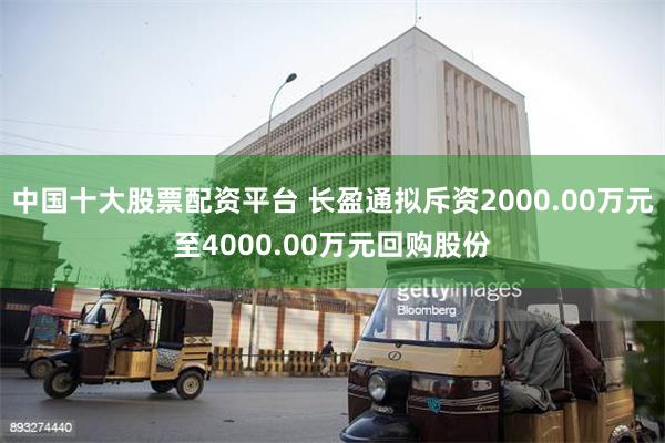 中国十大股票配资平台 长盈通拟斥资2000.00万元至4000.00万元回购股份