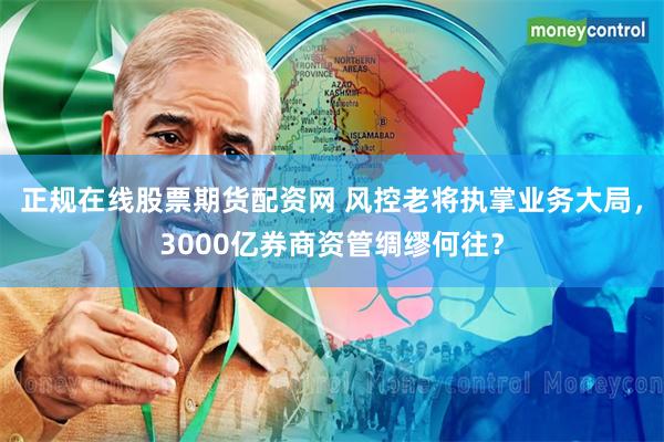 正规在线股票期货配资网 风控老将执掌业务大局，3000亿券商资管绸缪何往？