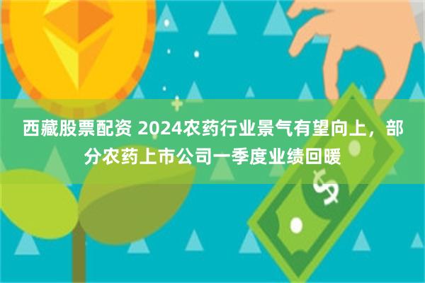 西藏股票配资 2024农药行业景气有望向上，部分农药上市公司一季度业绩回暖