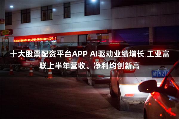 十大股票配资平台APP AI驱动业绩增长 工业富联上半年营收、净利均创新高