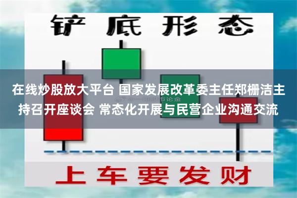 在线炒股放大平台 国家发展改革委主任郑栅洁主持召开座谈会 常态化开展与民营企业沟通交流