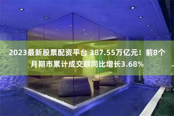 2023最新股票配资平台 387.55万亿元！前8个月期市累计成交额同比增长3.68%