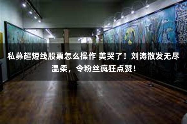 私募超短线股票怎么操作 美哭了！刘涛散发无尽温柔，令粉丝疯狂点赞！