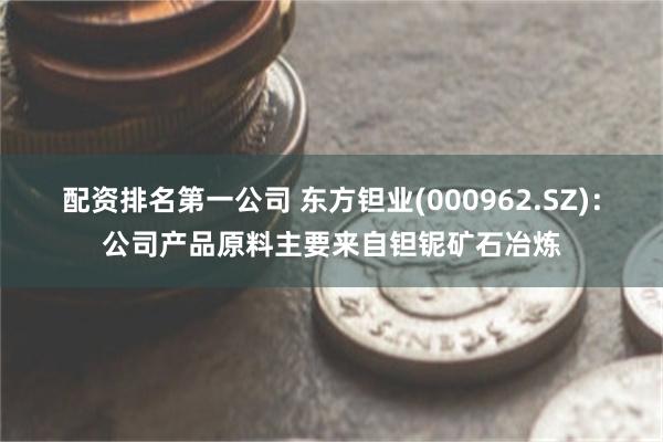 配资排名第一公司 东方钽业(000962.SZ)：公司产品原料主要来自钽铌矿石冶炼