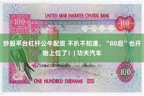 炒股平台杠杆公牛配资 不扒不知道，“80后”也开始上位了！| 功夫汽车