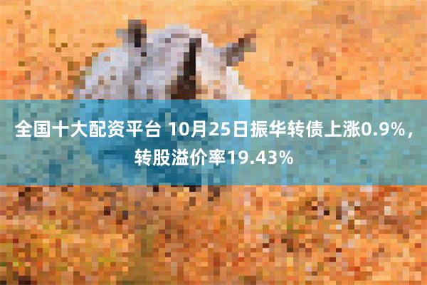 全国十大配资平台 10月25日振华转债上涨0.9%，转股溢价率19.43%