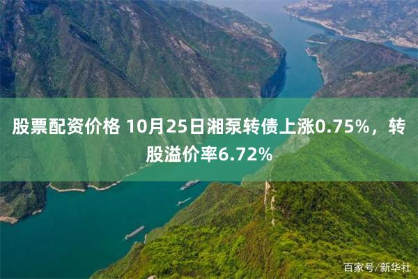 股票配资价格 10月25日湘泵转债上涨0.75%，转股溢价率6.72%