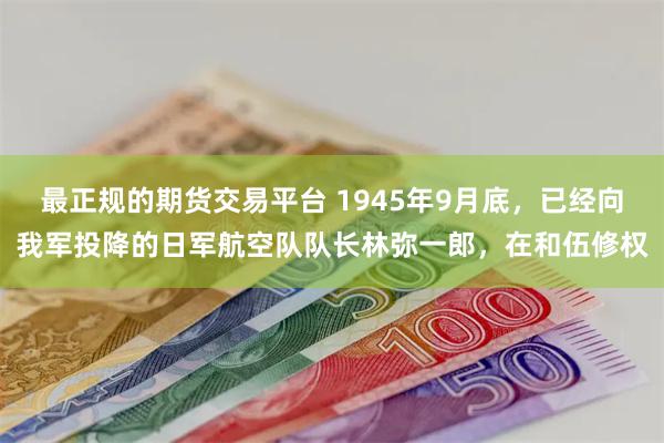 最正规的期货交易平台 1945年9月底，已经向我军投降的日军航空队队长林弥一郎，在和伍修权