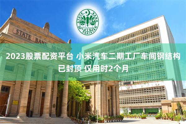 2023股票配资平台 小米汽车二期工厂车间钢结构已封顶 仅用时2个月