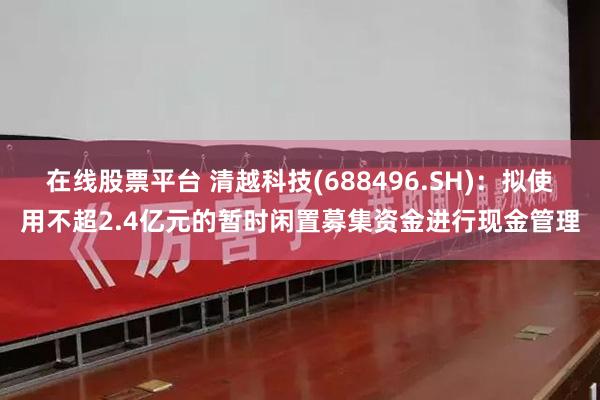 在线股票平台 清越科技(688496.SH)：拟使用不超2.4亿元的暂时闲置募集资金进行现金管理