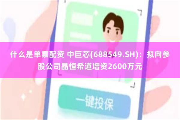 什么是单票配资 中巨芯(688549.SH)：拟向参股公司晶恒希道增资2600万元