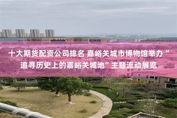 十大期货配资公司排名 嘉峪关城市博物馆举办“追寻历史上的嘉峪关城池”主题流动展览