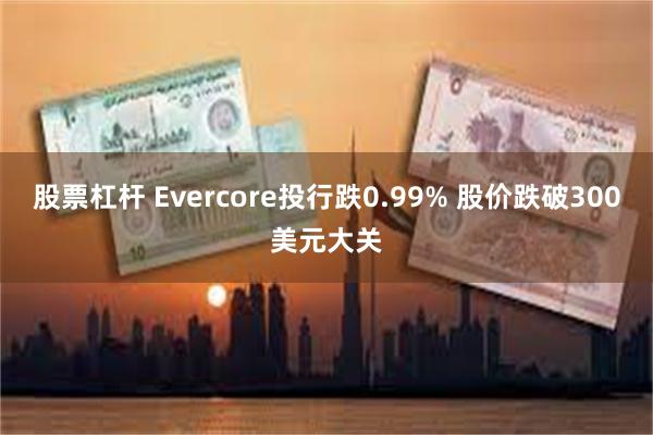 股票杠杆 Evercore投行跌0.99% 股价跌破300美元大关