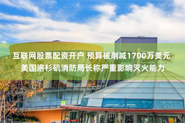 互联网股票配资开户 预算被削减1700万美元 美国洛杉矶消防局长称严重影响灭火能力