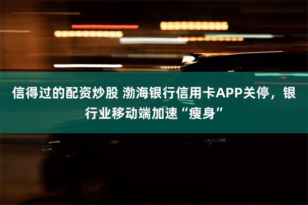 信得过的配资炒股 渤海银行信用卡APP关停，银行业移动端加速“瘦身”