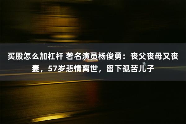 买股怎么加杠杆 著名演员杨俊勇：丧父丧母又丧妻，57岁悲情离世，留下孤苦儿子