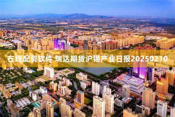 在线配资软件 瑞达期货沪锡产业日报20250210