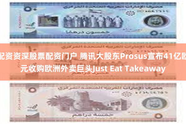 配资资深股票配资门户 腾讯大股东Prosus宣布41亿欧元收购欧洲外卖巨头Just Eat Takeaway