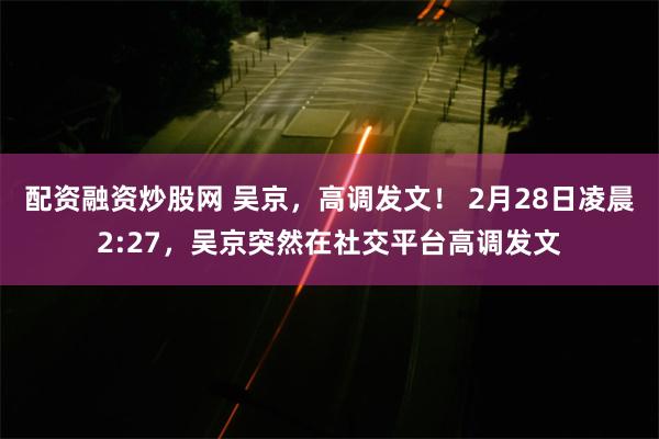 配资融资炒股网 吴京，高调发文！ 2月28日凌晨2:27，吴京突然在社交平台高调发文